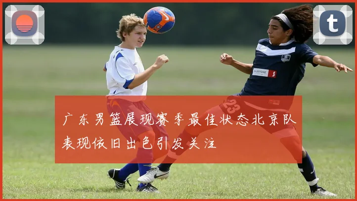 广东男篮展现赛季最佳状态北京队表现依旧出色引发关注