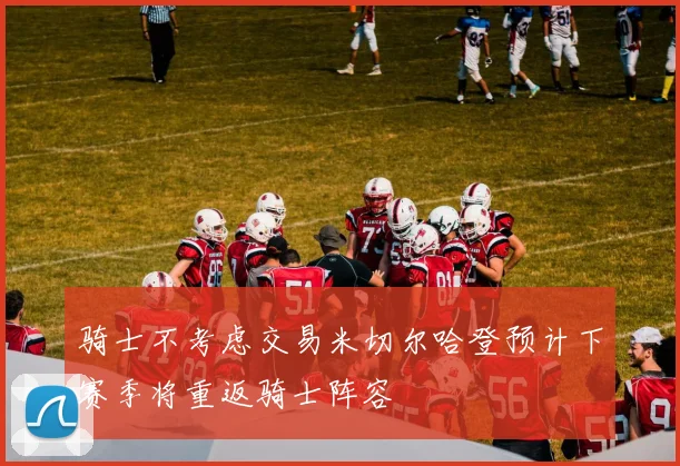 骑士不考虑交易米切尔哈登预计下赛季将重返骑士阵容