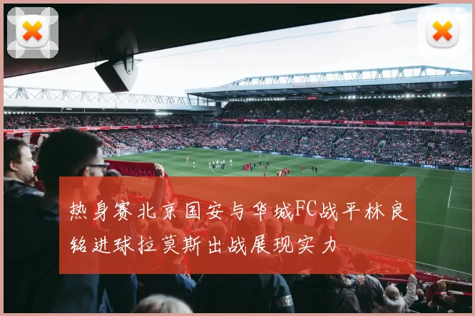 热身赛北京国安与华城FC战平林良铭进球拉莫斯出战展现实力