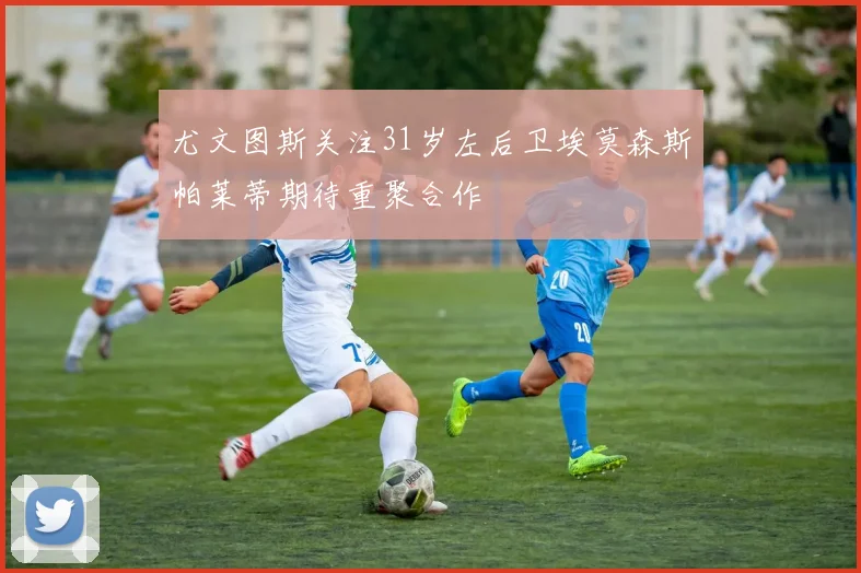 尤文图斯关注31岁左后卫埃莫森斯帕莱蒂期待重聚合作