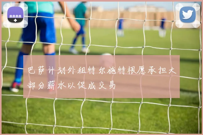 巴萨计划外租特尔施特根愿承担大部分薪水以促成交易