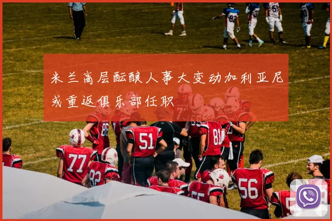 米兰高层酝酿人事大变动加利亚尼或重返俱乐部任职