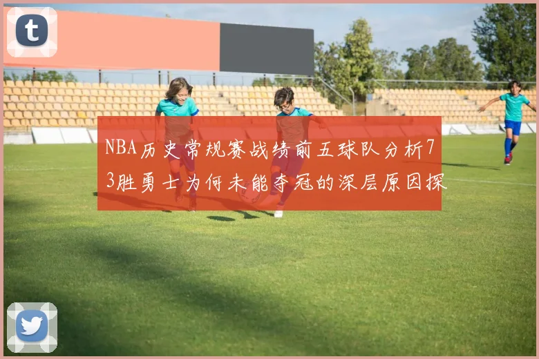 NBA历史常规赛战绩前五球队分析73胜勇士为何未能夺冠的深层原因探讨
