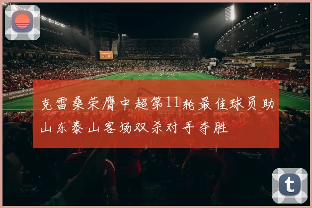 克雷桑荣膺中超第11轮最佳球员助山东泰山客场双杀对手夺胜