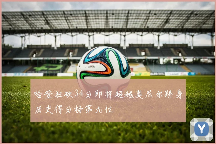 哈登狂砍34分即将超越奥尼尔跻身历史得分榜第九位