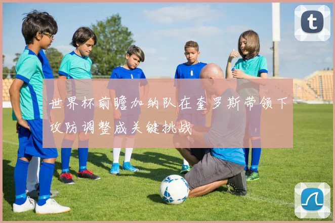 世界杯前瞻加纳队在奎罗斯带领下攻防调整成关键挑战
