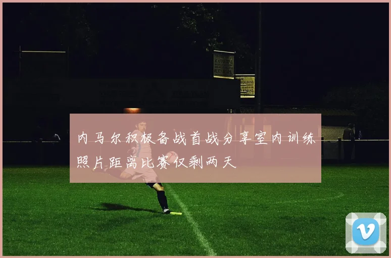 内马尔积极备战首战分享室内训练照片距离比赛仅剩两天