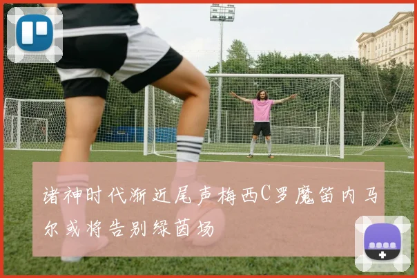 诸神时代渐近尾声梅西C罗魔笛内马尔或将告别绿茵场