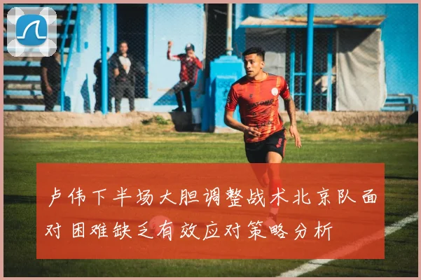 卢伟下半场大胆调整战术北京队面对困难缺乏有效应对策略分析