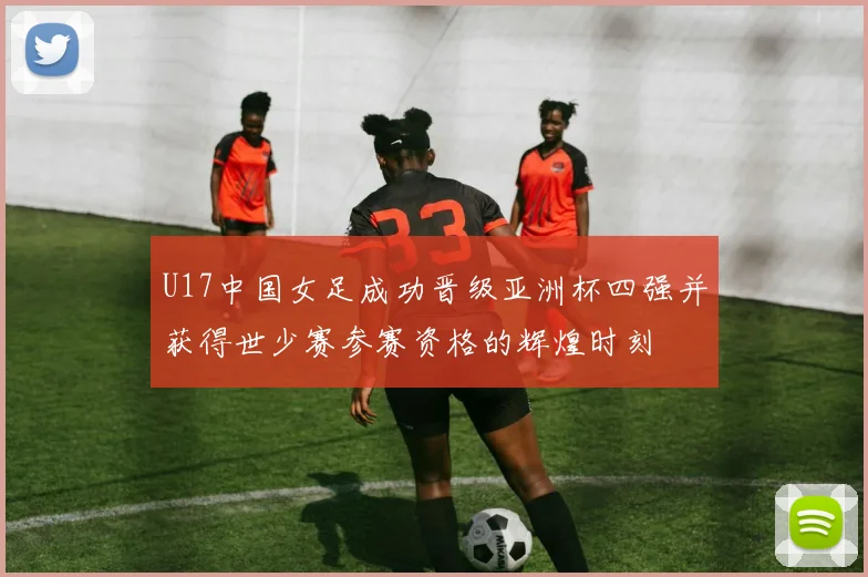 U17中国女足成功晋级亚洲杯四强并获得世少赛参赛资格的辉煌时刻