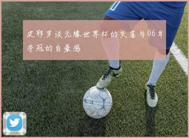 皮耶罗谈无缘世界杯的失落与06年夺冠的自豪感