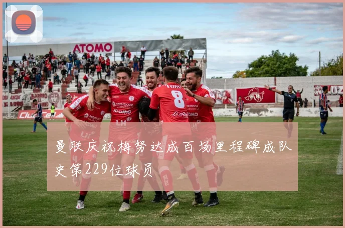 曼联庆祝梅努达成百场里程碑成队史第229位球员