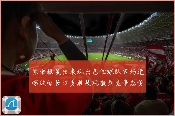 朱荣振复出表现出色但球队客场遗憾败给长沙勇胜展现激烈竞争态势