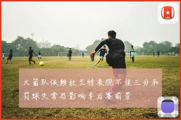 火箭队依赖杜兰特表现不佳三分和罚球失常恐影响季后赛前景