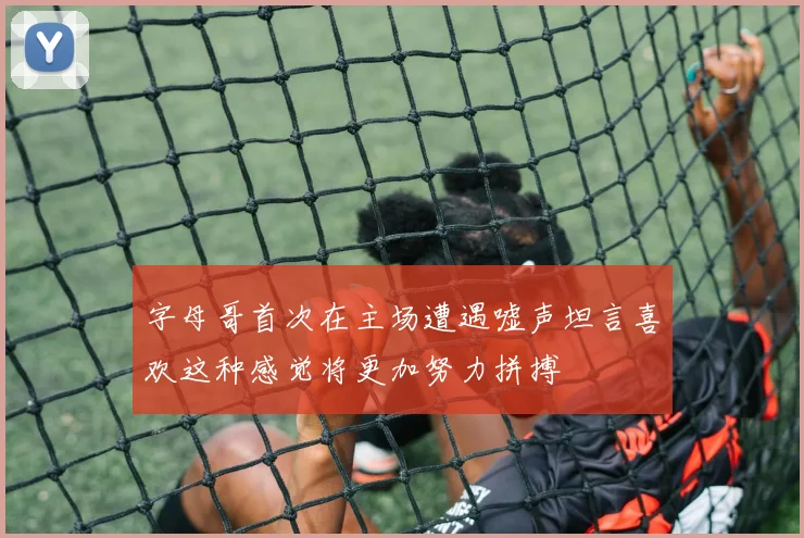 字母哥首次在主场遭遇嘘声坦言喜欢这种感觉将更加努力拼搏