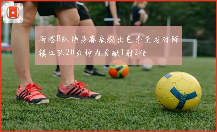海港B队热身赛表现出色李圣龙对阵镇江队20分钟内贡献1射2传