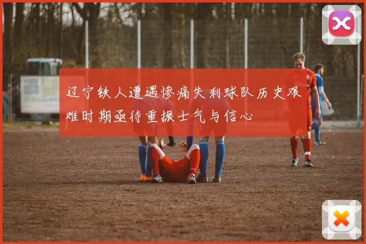 辽宁铁人遭遇惨痛失利球队历史艰难时期亟待重振士气与信心