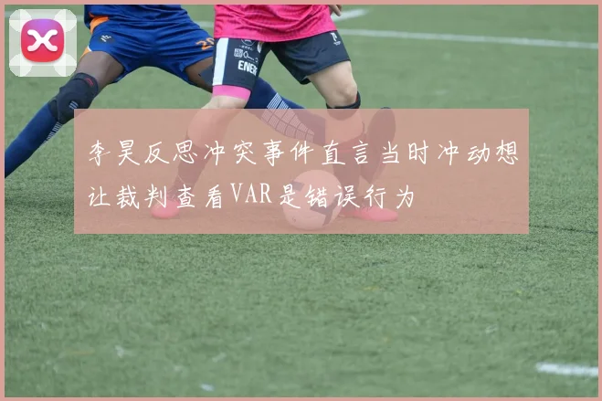 李昊反思冲突事件直言当时冲动想让裁判查看VAR是错误行为