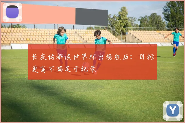 长友佑都谈世界杯出场经历：目标更高不满足于纪录