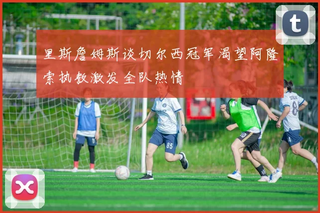 里斯詹姆斯谈切尔西冠军渴望阿隆索执教激发全队热情