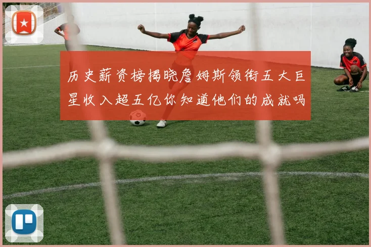 历史薪资榜揭晓詹姆斯领衔五大巨星收入超五亿你知道他们的成就吗
