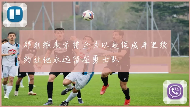 邓利维表示将全力以赴促成库里续约让他永远留在勇士队