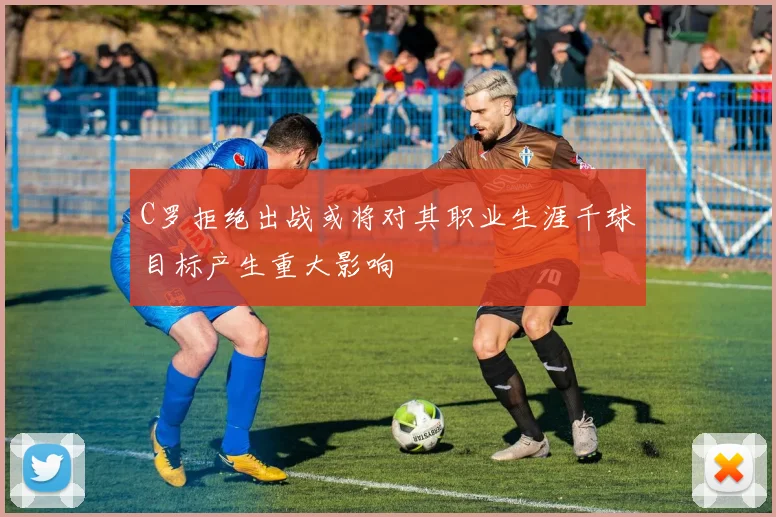 C罗拒绝出战或将对其职业生涯千球目标产生重大影响
