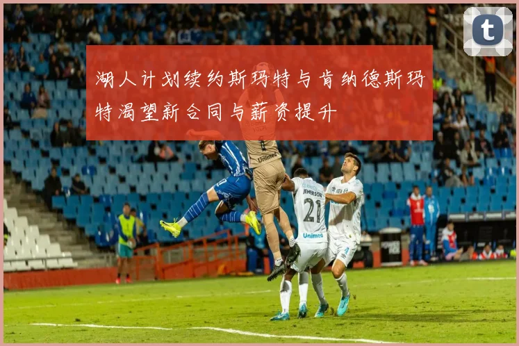 湖人计划续约斯玛特与肯纳德斯玛特渴望新合同与薪资提升