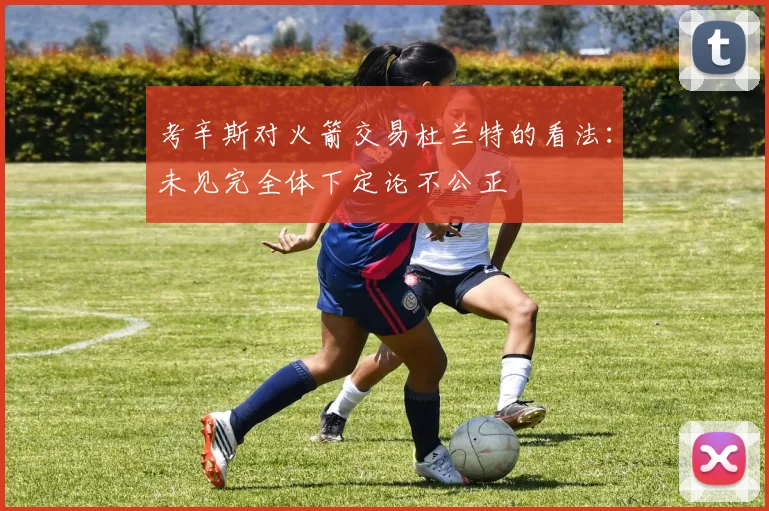 考辛斯对火箭交易杜兰特的看法：未见完全体下定论不公正