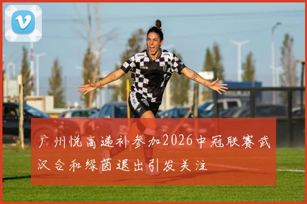 广州悦高递补参加2026中冠联赛武汉合和绿茵退出引发关注
